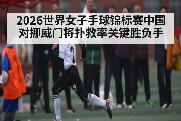 2026世界女子手球锦标赛中国对挪威门将扑救率关键胜负手