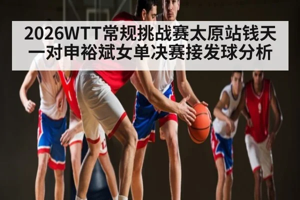 2026WTT常规挑战赛太原站钱天一对申裕斌女单决赛接发球分析