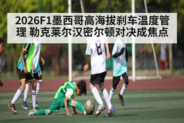 2026F1墨西哥高海拔刹车温度管理 勒克莱尔汉密尔顿对决成焦点